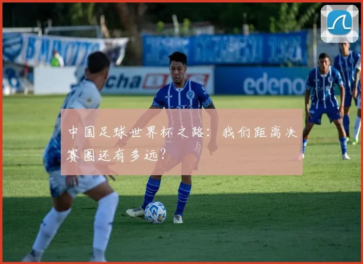 中国足球世界杯之路：我们距离决赛圈还有多远？