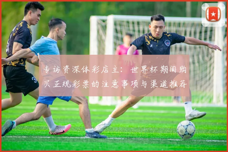 专访资深体彩店主：世界杯期间购买正规彩票的注意事项与渠道推荐
