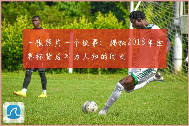 一张照片一个故事:揭秘2018年世界杯背后不为人知的时刻