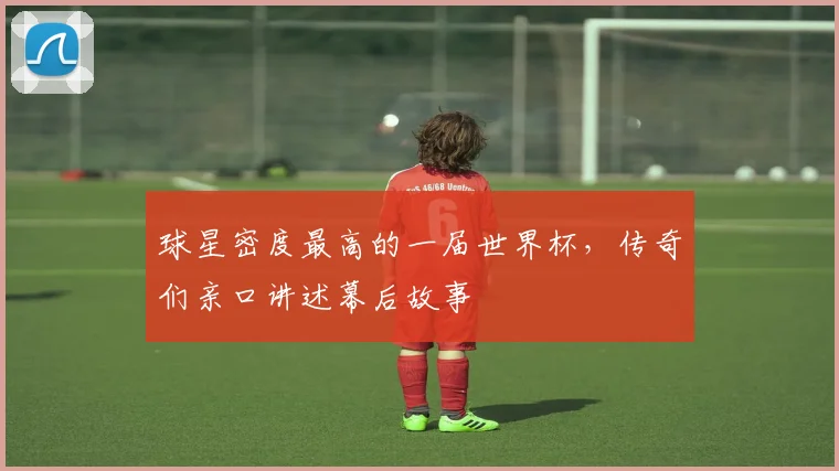 球星密度最高的一届世界杯,传奇们亲口讲述幕后故事