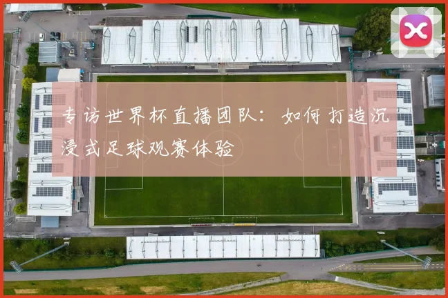 专访世界杯直播团队:如何打造沉浸式足球观赛体验