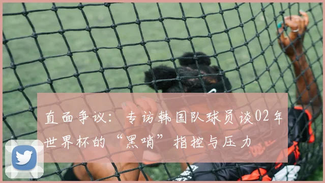 直面争议：专访韩国队球员谈02年世界杯的“黑哨”指控与压力