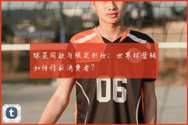 球星同款与限定彩妆：世界杯营销如何俘获消费者？