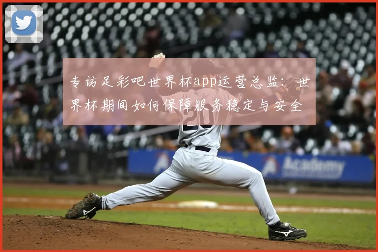 专访足彩吧世界杯app运营总监:世界杯期间如何保障服务稳定与安全