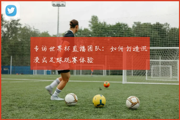 专访世界杯直播团队:如何打造沉浸式足球观赛体验