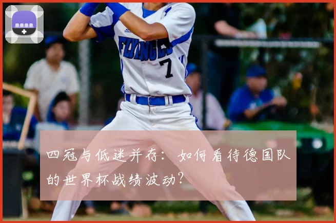 四冠与低迷并存：如何看待德国队的世界杯战绩波动？