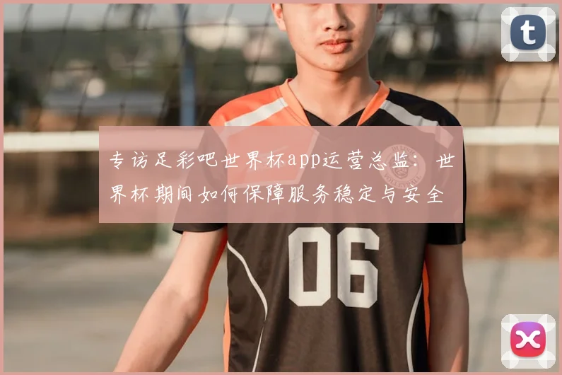 专访足彩吧世界杯app运营总监：世界杯期间如何保障服务稳定与安全