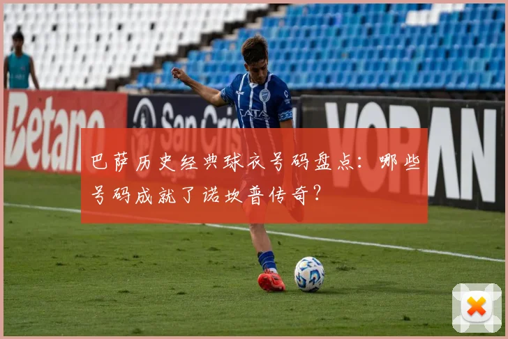 巴萨历史经典球衣号码盘点:哪些号码成就了诺坎普传奇?