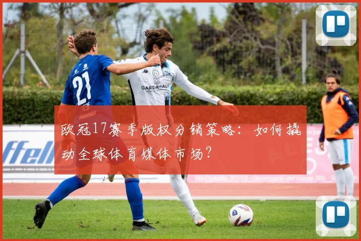 欧冠17赛季版权分销策略:如何撬动全球体育媒体市场?