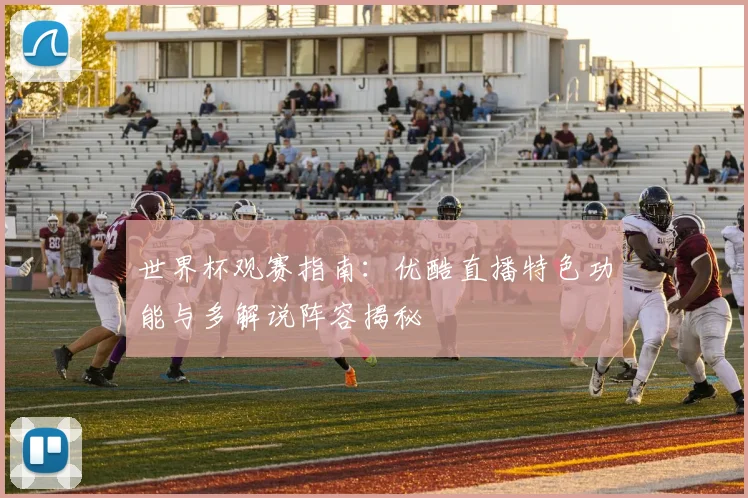 世界杯观赛指南：优酷直播特色功能与多解说阵容揭秘
