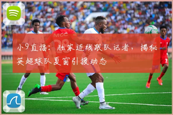 小9直播：独家连线跟队记者，揭秘英超球队夏窗引援动态
