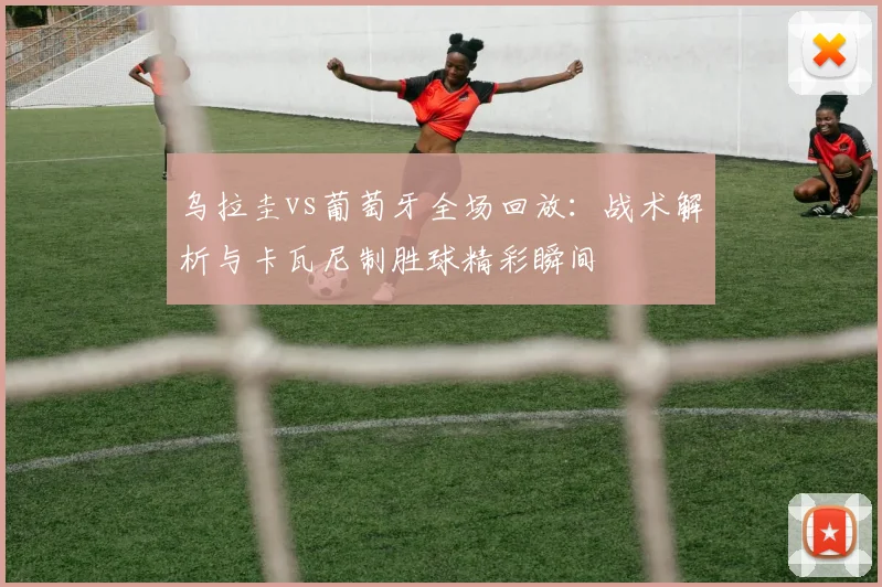 乌拉圭vs葡萄牙全场回放:战术解析与卡瓦尼制胜球精彩瞬间