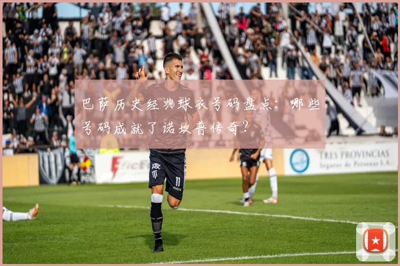 巴萨历史经典球衣号码盘点:哪些号码成就了诺坎普传奇?