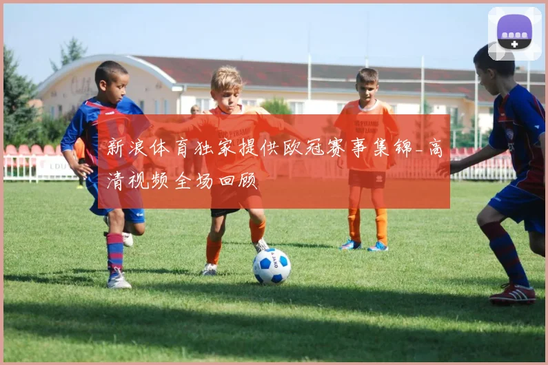 新浪体育独家提供欧冠赛事集锦_高清视频全场回顾