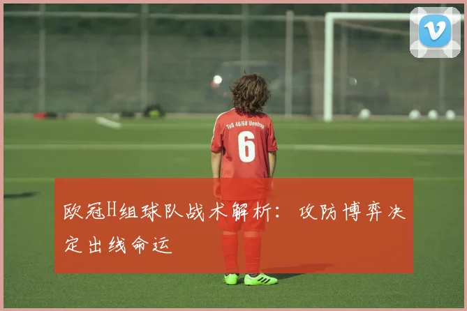 欧冠H组球队战术解析:攻防博弈决定出线命运