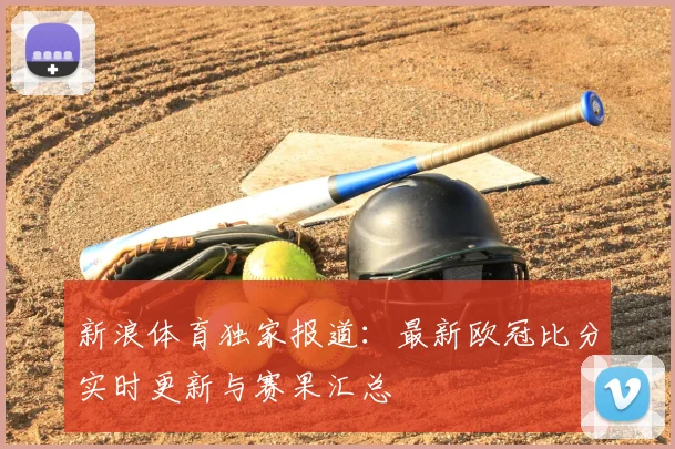 新浪体育独家报道：最新欧冠比分实时更新与赛果汇总