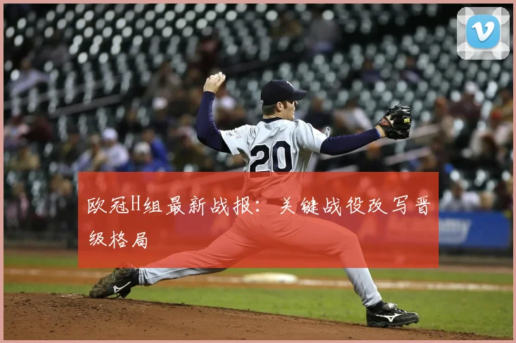 欧冠H组最新战报:关键战役改写晋级格局