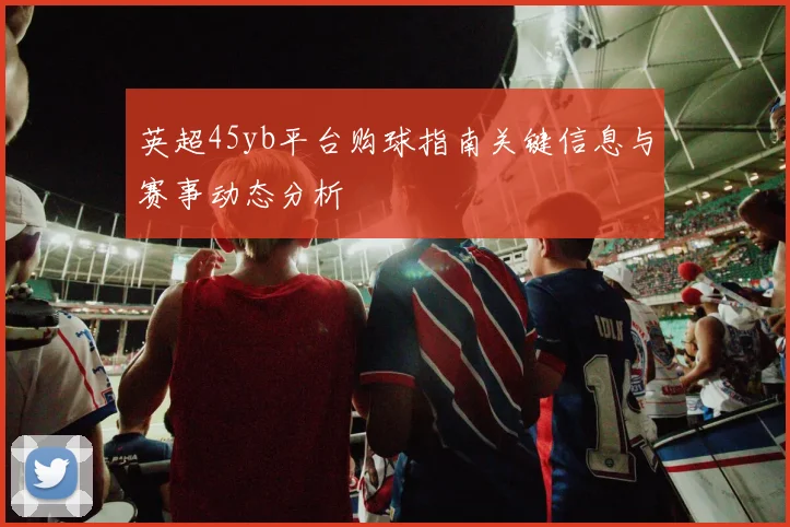 英超45yb平台购球指南关键信息与赛事动态分析