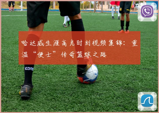 哈达威生涯高光时刻视频集锦：重温“便士”传奇篮球之路