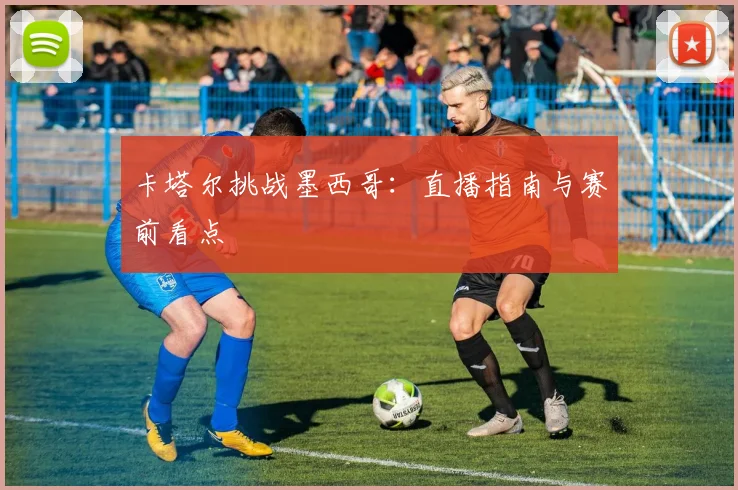 卡塔尔挑战墨西哥：直播指南与赛前看点