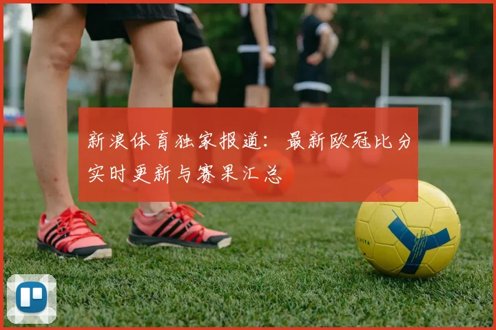 新浪体育独家报道：最新欧冠比分实时更新与赛果汇总
